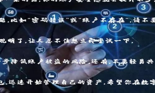 título如何轻松登录tP钱包：新手必看的实用指南/título
tP钱包, 登录步骤, 数字货币, 新手指南/guanjianci

tP钱包是什么？
在数字货币飞速发展的时代，tP钱包作为一种新兴的数字资产管理工具，正受到越来越多人的关注。无论你是资深的投资者，还是刚刚踏入这个领域的新手，tP钱包都能为你提供安全、便捷的资产管理体验。那么，tP钱包具体是什么呢？它帮助用户存储、管理和交易各种数字资产，从比特币到以太坊，这些通通都能轻松搞定。

为何选择tP钱包？
对于很多人来说，选择一个安全、可靠的钱包至关重要。tP钱包的多重安全措施和用户友好界面，使其成为理想之选。它不但支持多种数字货币，还提供高效的交易服务。对于新手用户来说，意味着你可以在一个平台上管理所有的资产，而无需频繁切换不同钱包...这是不是感觉很方便呢？

准备工作：下载并安装tP钱包
在登录tP钱包之前，你需要先进行一些准备工作。首先，你需要访问tP钱包的官方网站，确保下载安全无误。点击下载按钮，按照提示进行安装。这里有个小提示...在下载之前，请确认你的设备符合tP钱包的最低需求，以免后续操作中出现不必要的麻烦。

第一步：打开tP钱包应用
安装完成后，找到tP钱包的应用图标，双击打开。这时候，你可能会被整洁的界面吸引住...没错，它就是这样简单易用。没有冗余的复杂功能，用户体验一直是tP钱包关注的重点。

第二步：找到登录界面
一旦成功打开应用，你将看到一个主界面，在这里你会找到“登录”的选项。通常，这个选项位于屏幕的显眼位置。这里有一些小提示...如果你是新用户，可以选择“注册”选项，按照流程进行账户创建。

第三步：输入账户信息
登录界面打开后...你需要输入你的账户信息，这通常包括邮箱地址及密码。如果你设置了两步验证（强烈建议开启），还需要领取验证码，这样一来的话，你的账户安全感就会提升不少。哇，真的是非常贴心的设计!

第四步：点击登录
确认信息无误后，点击“登录”按钮，稍等片刻...如果信息输入正确，你就能够进入tP钱包的主界面，开始你的数字货币管理之旅。如果遇到问题，比如“密码错误”或“账户不存在”，请不要慌张，仔细检查一下你输入的信息，必要时可以选择重置密码。

登录后怎么做？
成功登录后，首先映入眼帘的便是钱包的资产概览，所有资产的状态一目了然。而在这里，你能轻松进行转账、收款和交易操作...操作步骤直观明了，让人忍不住想立即尝试一下。

如何确保账户安全？
安全无小事，数字货币世界充满机遇，同时也潜藏风险。确保你设置强密码，定期更新，更安全的做法是...开启账户的两步验证，这样可以进一步降低账户被盗的风险。还有，不要轻易共享你的账户信息，对可疑链接保持警惕。

总结
无论你是初尝试的数字货币投资人，还是经验丰富的用户，tP钱包都能为你提供理想的使用体验。通过以上步骤，你应该能轻松登录到tP钱包，迅速开始管理自己的资产。希望你在数字货币的世界中畅通无阻，收益颇丰...记得定期检查账户安全哦！