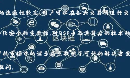 QSP币是Quantstamp（量子印章）项目的原生加密货币。Quantstamp的目标是通过自动化的智能合约审核和验证工具来提升区块链技术的安全性。以下是关于QSP币的一些重要信息：

QSP币的基本信息
QSP币是基于以太坊网络的ERC-20代币，主要用于激励安全审核人员和开发者参与智能合约的审核过程。它的目标是减少以太坊和其他区块链应用中的漏洞风险，提升区块链应用的安全性。

Quantstamp的使命
在数字货币和区块链技术迅猛发展的今天，安全性问题愈发凸显。Quantstamp希望通过建立一个去中心化的智能合约审计平台，提供更高效的审核解决方案。这种机制不仅能保证智能合约的安全性，还能为开发者提供更多的信任和支持。

QSP币的使用场景
QSP币不仅可以用于参与审核过程，用户还可以通过持有QSP币来获取平台发布的安全报告。此外，QSP币也可以作为开发者与审计员之间的支付方式，促进双方的合作关系。

QSP币的市场表现
QSP币自上市以来经历了多次价格波动，受市场情绪、技术进展、以及行业动态等因素影响。作为ERC-20代币，QSP币的流通性较高，用户可以在各大交易所进行交易。

未来展望
随着区块链技术的不断发展，QSP币和Quantstamp项目未来的前景仍然广阔。随着更多企业和开发者意识到智能合约安全的重要性，对QSP币及其背后的技术的需求可能会增加。在这个快速变化的行业中，QSP币可能会成为某种意义的“安全货币”，为区块链世界增添一份保障。

总结
QSP币的出现，反映了对区块链安全性的重视。通过Quantstamp的创新模式，QSP币在一定程度上为解决智能合约审核市场中的诸多痛点提供了可行的解决方案。在未来，我们有理由相信QSP币将与越来越多的项目合作，为加强区块链的安全性贡献力量。

希望以上信息能够帮助你更好地理解QSP币。如果你还有其他问题，或者希望了解更多有关区块链的内容，随时可以提问。