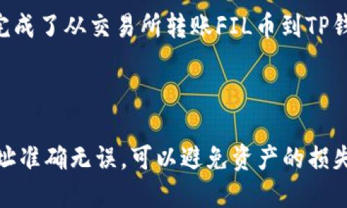 转账FIL币到TP钱包的步骤如下：

### 1. 打开TP钱包

首先，确保你已经在手机上安装了TP钱包。如果还没有安装，可以在应用商店中搜索“TP钱包”并下载。在你打开TP钱包之后，确保你已创建并备份好你的钱包。

### 2. 找到FIL币

在TP钱包的主界面上，通常会显示你所持有的所有数字货币。你需要确认TP钱包已经支持FIL币。如果未显示，你可能需要手动添加FIL这个代币。

#### 添加FIL币：
- 在TP钱包中选择“添加代币”或“添加资产”。
- 搜索FIL（Filecoin），然后选择添加。

### 3. 获取TP钱包地址

在TP钱包中，你需要获取你的FIL接收地址。步骤如下：

- 点击FIL币，进入钱包详细信息页面。
- 找到“接收”或“收款”选项，点击进入。
- 你将看到你的FIL接收地址，以及对应的二维码。

### 4. 打开你的FIL币交易所

接下来，你需要打开你存放FIL币的交易所（例如Binance、Huobi等）。在交易所中，执行转账操作。

#### 转账步骤：
- 登录到你的交易所账户。
- 找到FIL的资产管理页面。
- 选择“提币”选项。
- 在提币页面，填入之前复制的TP钱包FIL地址。
- 输入你想要转账的FIL数量，检查地址是否正确。

### 5. 提交转账

确认所有信息无误后，点击“提交”或“确认”。根据不同的交易所，可能还会要求你进行二次验证（如短信验证码、邮箱确认等）。

### 6. 等待确认

一旦提交，FIL币将在区块链上转账。你可以在TP钱包中查看FIL的到账情况，通常需要几分钟到几十分钟不等，具体时间视网络拥堵情况而定。

### 7. 检查账户余额

转账成功后，你将在TP钱包中看到更新的FIL余额。这时，你就完成了从交易所转账FIL币到TP钱包的操作。

### 总结

以上就是将FIL币转到TP钱包的整个过程。确保你所使用的地址准确无误，可以避免资产的损失。希望这能帮助到你，如果还有其他问题，欢迎随时询问！